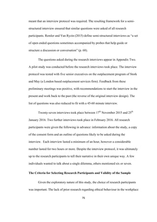 76	
meant that an interview protocol was required. The resulting framework for a semi-
structured interview ensured that similar questions were asked of all research
participants. Remler and Van Ryzin (2015) define semi-structured interviews as “a set
of open ended questions sometimes accompanied by probes that help guide or
structure a discussion or conversation” (p. 68).
The questions asked during the research interviews appear in Appendix Two.
A pilot study was conducted before the research interviews took place. The interview
protocol was tested with five senior executives on the outplacement program of Stork
and May (a London based outplacement services firm). Feedback from these
preliminary meetings was positive, with recommendations to start the interview in the
present and work back to the past (the reverse of the original interview design). The
list of questions was also reduced to fit with a 45-60 minute interview.
Twenty-seven interviews took place between 17th
November 2015 and 25th
January 2016. Two further interviews took place in February 2016. All research
participants were given the following in advance: information about the study, a copy
of the consent form and an outline of questions likely to be asked during the
interview. Each interview lasted a minimum of an hour, however a considerable
number lasted for two hours or more. Despite the interview protocol, it was ultimately
up to the research participants to tell their narrative in their own unique way. A few
individuals wanted to talk about a single dilemma, others mentioned six or seven.
The Criteria for Selecting Research Participants and Validity of the Sample
Given the exploratory nature of this study, the choice of research participants
was important. The lack of prior research regarding ethical behaviour in the workplace
 