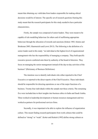 77	
meant that obtaining any valid data from leaders responsible for making ethical
decisions would be of interest. The specific set of research questions framing this
study meant that the research participants for this study needed to have particular
characteristics.
Firstly, the sample was composed of senior leaders. They were meant to be
capable of role modelling behaviour for others and of reaffirming appropriate
behaviour through the allocation of rewards and sanctions (Schein 1985, Simms and
Brinkman 2003, Hammerich and Lewis 2013). The following is the definition of a
senior leader used in this study: “an individual at the highest level of organizational
management who has the responsibility of managing a company. They hold specific
executive powers conferred onto them by authority of the board of directors. They
focus on managing the senior management instead of the day-to-day activities of the
business” (Dictionary of Business Definitions)
The intention was to identify individuals who either reported to the Chief
Executive or reported to the direct reports of the Chief Executive. These individuals
should be responsible for directing operations or one of the major functions of a
business. Twenty-four individuals within the sample met these criteria. The remaining
five were included due to their insights into business ethics in India and Saudi Arabia.
Three worked in leadership development or human resources management and two
worked as partners for professional services firms.
Secondly, it was important to be able to explore the influence of organization
culture. This meant finding research participants from work cultures that could be
defined as “strong” or “weak”. Kotter and Heskett (1992) define strong cultures as
 