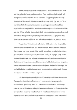 80	
Approximately half of interviewees (thirteen), were contacted through Stork
and May, a London based outplacement firm. These participants had typically left
their previous employer within the last 12 months. They participated in the study
through reflecting on ethical dilemmas faced in their last major role. A few of these
individuals had subsequently taken up non-executive positions and added their
experience from that perspective. These interviews took place face to face in the Stork
and May Office. A further fourteen individuals were contacted either through personal
networks or through contacts provided by alums of the Penn CLO program. These
interviews were conducted face to face in London or took place by phone or Skype.
The profile of the participants reflected the UK location of the study and the
resulting skew in the researchers own personal network. British nationals composed
forty four per cent of the sample. Other notable nationalities included Indian (fifteen
per cent), Canadian (eleven per cent) Saudi and Dutch (both eight per cent). The UK
nature of the study was also reflected in the ownership of companies highlighted in
the interviews. Forty-one per cent of the sample worked for British owned companies.
Fifteen per cent worked for American owned enterprises and a further eleven per cent
worked for Indian owned businesses. Seven per cent each worked for Saudi, German,
Dutch or Canadian head quartered companies.
Five research participants were female (nineteen per cent of the sample). This
figure partly reflects the small numbers of women currently occupying senior
executive roles, particularly in the UK. National statistics stated that whilst thirty-
eight per cent of all managers (Chartered Management Institute 2015) and twenty-five
per cent of non-executives were female, there were far smaller numbers of women
present in senior operational roles (one criteria for research participants in this study).
 