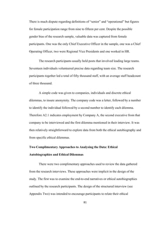 81	
There is much dispute regarding definitions of “senior” and “operational” but figures
for female participation range from nine to fifteen per cent. Despite the possible
gender bias of the research sample, valuable data was captured from female
participants. One was the only Chief Executive Officer in the sample, one was a Chief
Operating Officer, two were Regional Vice Presidents and one worked in HR.
The research participants usually held posts that involved leading large teams.
Seventeen individuals volunteered precise data regarding team size. The research
participants together led a total of fifty thousand staff, with an average staff headcount
of three thousand.
A simple code was given to companies, individuals and discrete ethical
dilemmas, to insure anonymity. The company code was a letter, followed by a number
to identify the individual followed by a second number to identify each dilemma.
Therefore A2.1 indicates employment by Company A, the second executive from that
company to be interviewed and the first dilemma mentioned in their interview. It was
then relatively straightforward to explore data from both the ethical autobiography and
from specific ethical dilemmas.
Two Complimentary Approaches to Analysing the Data: Ethical
Autobiographies and Ethical Dilemmas
There were two complimentary approaches used to review the data gathered
from the research interviews. These approaches were implicit in the design of the
study. The first was to examine the end-to-end narratives or ethical autobiographies
outlined by the research participants. The design of the structured interview (see
Appendix Two) was intended to encourage participants to relate their ethical
 