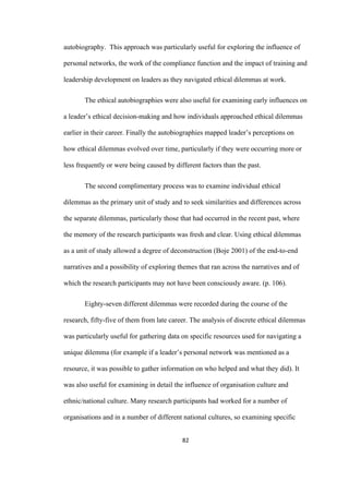 82	
autobiography. This approach was particularly useful for exploring the influence of
personal networks, the work of the compliance function and the impact of training and
leadership development on leaders as they navigated ethical dilemmas at work.
The ethical autobiographies were also useful for examining early influences on
a leader’s ethical decision-making and how individuals approached ethical dilemmas
earlier in their career. Finally the autobiographies mapped leader’s perceptions on
how ethical dilemmas evolved over time, particularly if they were occurring more or
less frequently or were being caused by different factors than the past.
The second complimentary process was to examine individual ethical
dilemmas as the primary unit of study and to seek similarities and differences across
the separate dilemmas, particularly those that had occurred in the recent past, where
the memory of the research participants was fresh and clear. Using ethical dilemmas
as a unit of study allowed a degree of deconstruction (Boje 2001) of the end-to-end
narratives and a possibility of exploring themes that ran across the narratives and of
which the research participants may not have been consciously aware. (p. 106).
Eighty-seven different dilemmas were recorded during the course of the
research, fifty-five of them from late career. The analysis of discrete ethical dilemmas
was particularly useful for gathering data on specific resources used for navigating a
unique dilemma (for example if a leader’s personal network was mentioned as a
resource, it was possible to gather information on who helped and what they did). It
was also useful for examining in detail the influence of organisation culture and
ethnic/national culture. Many research participants had worked for a number of
organisations and in a number of different national cultures, so examining specific
 