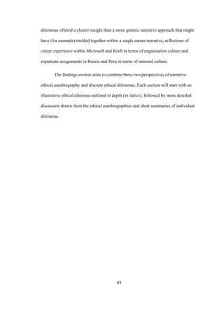 83	
dilemmas offered a clearer insight than a more generic narrative approach that might
have (for example) melded together within a single career narrative, reflections of
career experience within Microsoft and Kraft in terms of organisation culture and
expatriate assignments in Russia and Peru in terms of national culture.
The findings section aims to combine these two perspectives of narrative
ethical autobiography and discrete ethical dilemmas. Each section will start with an
illustrative ethical dilemma outlined in depth (in italics), followed by more detailed
discussion drawn from the ethical autobiographies and short summaries of individual
dilemmas
 