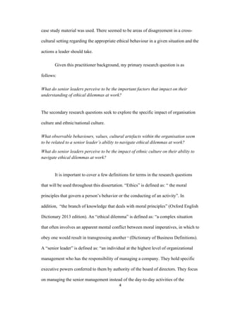 4	
case study material was used. There seemed to be areas of disagreement in a cross-
cultural setting regarding the appropriate ethical behaviour in a given situation and the
actions a leader should take.
Given this practitioner background, my primary research question is as
follows:
What do senior leaders perceive to be the important factors that impact on their
understanding of ethical dilemmas at work?
The secondary research questions seek to explore the specific impact of organisation
culture and ethnic/national culture.
What observable behaviours, values, cultural artefacts within the organisation seem
to be related to a senior leader’s ability to navigate ethical dilemmas at work?
What do senior leaders perceive to be the impact of ethnic culture on their ability to
navigate ethical dilemmas at work?
It is important to cover a few definitions for terms in the research questions
that will be used throughout this dissertation. “Ethics” is defined as: “ the moral
principles that govern a person’s behavior or the conducting of an activity”. In
addition, “the branch of knowledge that deals with moral principles” (Oxford English
Dictionary 2013 edition). An “ethical dilemma” is defined as: “a complex situation
that often involves an apparent mental conflict between moral imperatives, in which to
obey one would result in transgressing another “ (Dictionary of Business Definitions).
A “senior leader” is defined as: “an individual at the highest level of organizational
management who has the responsibility of managing a company. They hold specific
executive powers conferred to them by authority of the board of directors. They focus
on managing the senior management instead of the day-to-day activities of the
 
