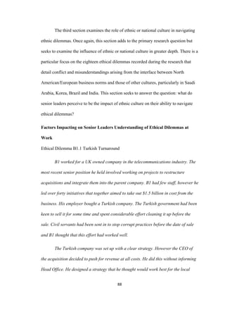 88	
The third section examines the role of ethnic or national culture in navigating
ethnic dilemmas. Once again, this section adds to the primary research question but
seeks to examine the influence of ethnic or national culture in greater depth. There is a
particular focus on the eighteen ethical dilemmas recorded during the research that
detail conflict and misunderstandings arising from the interface between North
American/European business norms and those of other cultures, particularly in Saudi
Arabia, Korea, Brazil and India. This section seeks to answer the question: what do
senior leaders perceive to be the impact of ethnic culture on their ability to navigate
ethical dilemmas?
Factors Impacting on Senior Leaders Understanding of Ethical Dilemmas at
Work
Ethical Dilemma B1.1 Turkish Turnaround
B1 worked for a UK owned company in the telecommunications industry. The
most recent senior position he held involved working on projects to restructure
acquisitions and integrate them into the parent company. B1 had few staff, however he
led over forty initiatives that together aimed to take out $1.5 billion in cost from the
business. His employer bought a Turkish company. The Turkish government had been
keen to sell it for some time and spent considerable effort cleaning it up before the
sale. Civil servants had been sent in to stop corrupt practices before the date of sale
and B1 thought that this effort had worked well.
The Turkish company was set up with a clear strategy. However the CEO of
the acquisition decided to push for revenue at all costs. He did this without informing
Head Office. He designed a strategy that he thought would work best for the local
 