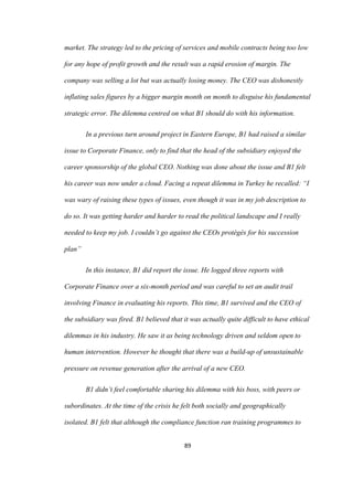 89	
market. The strategy led to the pricing of services and mobile contracts being too low
for any hope of profit growth and the result was a rapid erosion of margin. The
company was selling a lot but was actually losing money. The CEO was dishonestly
inflating sales figures by a bigger margin month on month to disguise his fundamental
strategic error. The dilemma centred on what B1 should do with his information.
In a previous turn around project in Eastern Europe, B1 had raised a similar
issue to Corporate Finance, only to find that the head of the subsidiary enjoyed the
career sponsorship of the global CEO. Nothing was done about the issue and B1 felt
his career was now under a cloud. Facing a repeat dilemma in Turkey he recalled: “I
was wary of raising these types of issues, even though it was in my job description to
do so. It was getting harder and harder to read the political landscape and I really
needed to keep my job. I couldn’t go against the CEOs protégés for his succession
plan”
In this instance, B1 did report the issue. He logged three reports with
Corporate Finance over a six-month period and was careful to set an audit trail
involving Finance in evaluating his reports. This time, B1 survived and the CEO of
the subsidiary was fired. B1 believed that it was actually quite difficult to have ethical
dilemmas in his industry. He saw it as being technology driven and seldom open to
human intervention. However he thought that there was a build-up of unsustainable
pressure on revenue generation after the arrival of a new CEO.
B1 didn’t feel comfortable sharing his dilemma with his boss, with peers or
subordinates. At the time of the crisis he felt both socially and geographically
isolated. B1 felt that although the compliance function ran training programmes to
 