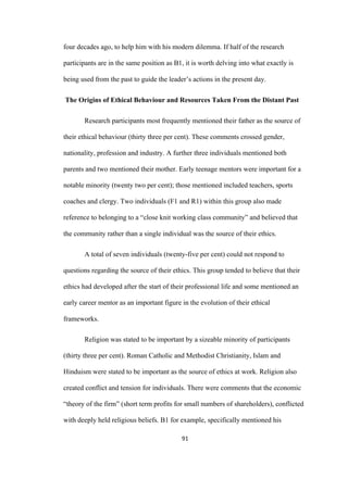 91	
four decades ago, to help him with his modern dilemma. If half of the research
participants are in the same position as B1, it is worth delving into what exactly is
being used from the past to guide the leader’s actions in the present day.
The Origins of Ethical Behaviour and Resources Taken From the Distant Past
Research participants most frequently mentioned their father as the source of
their ethical behaviour (thirty three per cent). These comments crossed gender,
nationality, profession and industry. A further three individuals mentioned both
parents and two mentioned their mother. Early teenage mentors were important for a
notable minority (twenty two per cent); those mentioned included teachers, sports
coaches and clergy. Two individuals (F1 and R1) within this group also made
reference to belonging to a “close knit working class community” and believed that
the community rather than a single individual was the source of their ethics.
A total of seven individuals (twenty-five per cent) could not respond to
questions regarding the source of their ethics. This group tended to believe that their
ethics had developed after the start of their professional life and some mentioned an
early career mentor as an important figure in the evolution of their ethical
frameworks.
Religion was stated to be important by a sizeable minority of participants
(thirty three per cent). Roman Catholic and Methodist Christianity, Islam and
Hinduism were stated to be important as the source of ethics at work. Religion also
created conflict and tension for individuals. There were comments that the economic
“theory of the firm” (short term profits for small numbers of shareholders), conflicted
with deeply held religious beliefs. B1 for example, specifically mentioned his
 