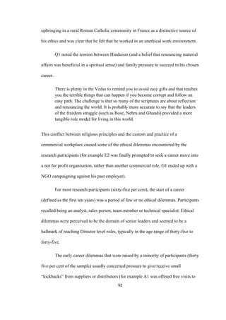 92	
upbringing in a rural Roman Catholic community in France as a distinctive source of
his ethics and was clear that he felt that he worked in an unethical work environment.
Q1 noted the tension between Hinduism (and a belief that renouncing material
affairs was beneficial in a spiritual sense) and family pressure to succeed in his chosen
career.
There is plenty in the Vedas to remind you to avoid easy gifts and that teaches
you the terrible things that can happen if you become corrupt and follow an
easy path. The challenge is that so many of the scriptures are about reflection
and renouncing the world. It is probably more accurate to say that the leaders
of the freedom struggle (such as Bose, Nehru and Ghandi) provided a more
tangible role model for living in this world.
This conflict between religious principles and the custom and practice of a
commercial workplace caused some of the ethical dilemmas encountered by the
research participants (for example E2 was finally prompted to seek a career move into
a not for profit organisation, rather than another commercial role, G1 ended up with a
NGO campaigning against his past employer).
For most research participants (sixty-five per cent), the start of a career
(defined as the first ten years) was a period of few or no ethical dilemmas. Participants
recalled being an analyst, sales person, team member or technical specialist. Ethical
dilemmas were perceived to be the domain of senior leaders and seemed to be a
hallmark of reaching Director level roles, typically in the age range of thirty-five to
forty-five.
The early career dilemmas that were raised by a minority of participants (thirty
five per cent of the sample) usually concerned pressure to give/receive small
“kickbacks” from suppliers or distributors (for example A1 was offered free visits to
 