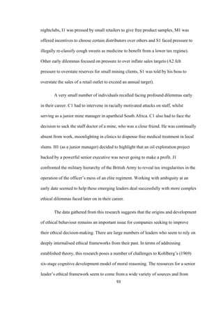 93	
nightclubs, I1 was pressed by small retailers to give free product samples, M1 was
offered incentives to choose certain distributors over others and S1 faced pressure to
illegally re-classify cough sweets as medicine to benefit from a lower tax regime).
Other early dilemmas focused on pressure to over inflate sales targets (A2 felt
pressure to overstate reserves for small mining clients, S1 was told by his boss to
overstate the sales of a retail outlet to exceed an annual target).
A very small number of individuals recalled facing profound dilemmas early
in their career. C1 had to intervene in racially motivated attacks on staff, whilst
serving as a junior mine manager in apartheid South Africa. C1 also had to face the
decision to sack the staff doctor of a mine, who was a close friend. He was continually
absent from work, moonlighting in clinics to dispense free medical treatment in local
slums. H1 (as a junior manager) decided to highlight that an oil exploration project
backed by a powerful senior executive was never going to make a profit. J1
confronted the military hierarchy of the British Army to reveal tax irregularities in the
operation of the officer’s mess of an elite regiment. Working with ambiguity at an
early date seemed to help these emerging leaders deal successfully with more complex
ethical dilemmas faced later on in their career.
The data gathered from this research suggests that the origins and development
of ethical behaviour remains an important issue for companies seeking to improve
their ethical decision-making. There are large numbers of leaders who seem to rely on
deeply internalised ethical frameworks from their past. In terms of addressing
established theory, this research poses a number of challenges to Kohlberg’s (1969)
six-stage cognitive development model of moral reasoning. The resources for a senior
leader’s ethical framework seem to come from a wide variety of sources and from
 