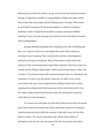 94	
different periods of their life. There is no sign of a universal and structured evolution
through six stages that concludes in young adulthood. Perhaps more light could be
shed on this if the senior leaders took the Defining Issues Test (Rest 1994) and the
level of ethical reasoning of all research participants was defined according to
Kohlberg’s model. It might then be possible to compare and contrast different
individual’s levels of moral reasoning and correlate this level with details from their
ethical autobiographies.
Jennings Mitchell and Hannah (2015) building on the work of Kohlberg and
Rest, cite a long list of factors (or antecedents) that can be used to explain an
individual’s moral reasoning. These include moral centrality, moral judgement
disposition and degree of religiosity. Many of these factors can be found in the
narratives of the research participants (particularly religiosity). However it seems just
as likely that the findings support Haidt’s (2001) work on moral intuition. There were
a number of very diverse schemas that research participants drew on, when faced with
a dilemma. For some it was their parents’ behaviour, for others it was a recent
conversation with a peer. Some emphasized their religious belief (with no clarity
regarding when religious belief had become part of their ethical framework). For a
few leaders religious belief became strong in later life, causing them to question
earlier behaviour and assumptions.
For at least seven individuals, no clear ethical framework seemed to be present
until well into their professional career. These individuals seemed to be testing and
experimenting and trying to define the meaning of right and wrong, well into their
thirties or forties. This may be associated in part with the large numbers of
participants (sixty-five per cent) who reported the lack of any major early ethical
 