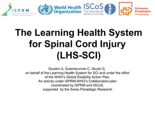 The Learning Health System
for Spinal Cord Injury
(LHS-SCI)
Giustini A, Gutenbrunner C, Stucki G,
on behalf of the Learning Health System for SCI and under the effort
of the WHO’s Global Disability Action Plan,
An activity under ISPRM-WHO’s Collaboration-plan
coordinated by ISPRM and ISCoS,
supported by the Swiss Paraplegic Research
 