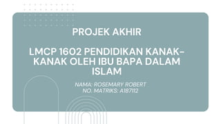 PROJEK AKHIR
LMCP 1602 PENDIDIKAN KANAK-
KANAK OLEH IBU BAPA DALAM
ISLAM
NAMA: ROSEMARY ROBERT
NO. MATRIKS: A187112
 