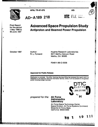 AFAL TR-87-070                                                        AD:



                 AD- A 189 218                                                          FILE               ,                      .

Final Report       Advanced Space Propulsion Study
for the period
1 May 1986 to      Antiproton and Beamed Power Propulsion
30 June 1987




                                                                                                                             I

October 1987       Author:                           Hughes Research Laboratories
                   R. L. Forward                     3011 Malibu Canyon Road
                                                     Malibu, CA 90265
                                                                                                                             4,




                                                      F04611-86-C-0039




                   Approved for Public Release

                   Distribution is unlimited. The AFAL Technical Services Office has reviewed this report, and it is         '
                   releasable to the National Technical Information Service, where it will be available to the general
                   public, Including foreign nat;onals.


                                                                                            "DTIC
                                                                                             ELECTE               K
                                                                                              JAN 2 81988


                   preparedfor the: Air Force                                                         H
                                    Astronautics
                                    Laboratory
                                                      Air Force Space Technology Center
                                                      Space Division, Air Force Systems Command
                                                      Edwards Air Force Base,
                                                      California 93523-5000

       I ......... ..
       .... ...........
             ... ......                                                                                                  1
 