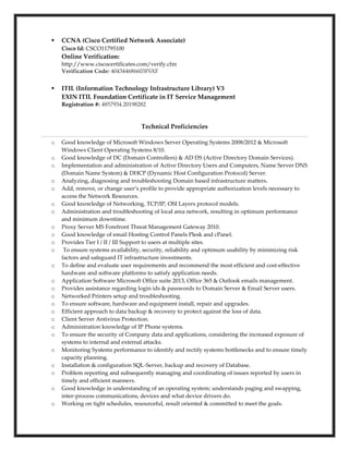  CCNA (Cisco Certified Network Associate)
Cisco Id: CSCO11795100
Online Verification:
http://www.ciscocertificates.com/verify.cfm
Verification Code: 404344686603FSXF
 ITIL (Information Technology Infrastructure Library) V3
EXIN ITIL Foundation Certificate in IT Service Management
Registration #: 4857934.20198282
Technical Proficiencies
o Good knowledge of Microsoft Windows Server Operating Systems 2008/2012 & Microsoft
Windows Client Operating Systems 8/10.
o Good knowledge of DC (Domain Controllers) & AD DS (Active Directory Domain Services).
o Implementation and administration of Active Directory Users and Computers, Name Server DNS
(Domain Name System) & DHCP (Dynamic Host Configuration Protocol) Server.
o Analyzing, diagnosing and troubleshooting Domain based infrastructure matters.
o Add, remove, or change user’s profile to provide appropriate authorization levels necessary to
access the Network Resources.
o Good knowledge of Networking, TCP/IP, OSI Layers protocol models.
o Administration and troubleshooting of local area network, resulting in optimum performance
and minimum downtime.
o Proxy Server MS Forefront Threat Management Gateway 2010.
o Good knowledge of email Hosting Control Panels Plesk and cPanel.
o Provides Tier I / II / III Support to users at multiple sites.
o To ensure systems availability, security, reliability and optimum usability by minimizing risk
factors and safeguard IT infrastructure investments.
o To define and evaluate user requirements and recommend the most efficient and cost-effective
hardware and software platforms to satisfy application needs.
o Application Software Microsoft Office suite 2013, Office 365 & Outlook emails management.
o Provides assistance regarding login ids & passwords to Domain Server & Email Server users.
o Networked Printers setup and troubleshooting.
o To ensure software, hardware and equipment install, repair and upgrades.
o Efficient approach to data backup & recovery to protect against the loss of data.
o Client Server Antivirus Protection.
o Administration knowledge of IP Phone systems.
o To ensure the security of Company data and applications, considering the increased exposure of
systems to internal and external attacks.
o Monitoring Systems performance to identify and rectify systems bottlenecks and to ensure timely
capacity planning.
o Installation & configuration SQL-Server, backup and recovery of Database.
o Problem reporting and subsequently managing and coordinating of issues reported by users in
timely and efficient manners.
o Good knowledge in understanding of an operating system; understands paging and swapping,
inter-process communications, devices and what device drivers do.
o Working on tight schedules, resourceful, result oriented & committed to meet the goals.
 
