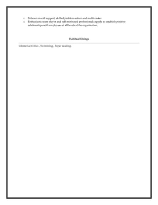 o 24-hour on-call support, skilled problem-solver and multi-tasker.
o Enthusiastic team player and self-motivated professional capable to establish positive
relationships with employees at all levels of the organization.
Habitual Doings
Internet activities , Swimming , Paper reading.
 