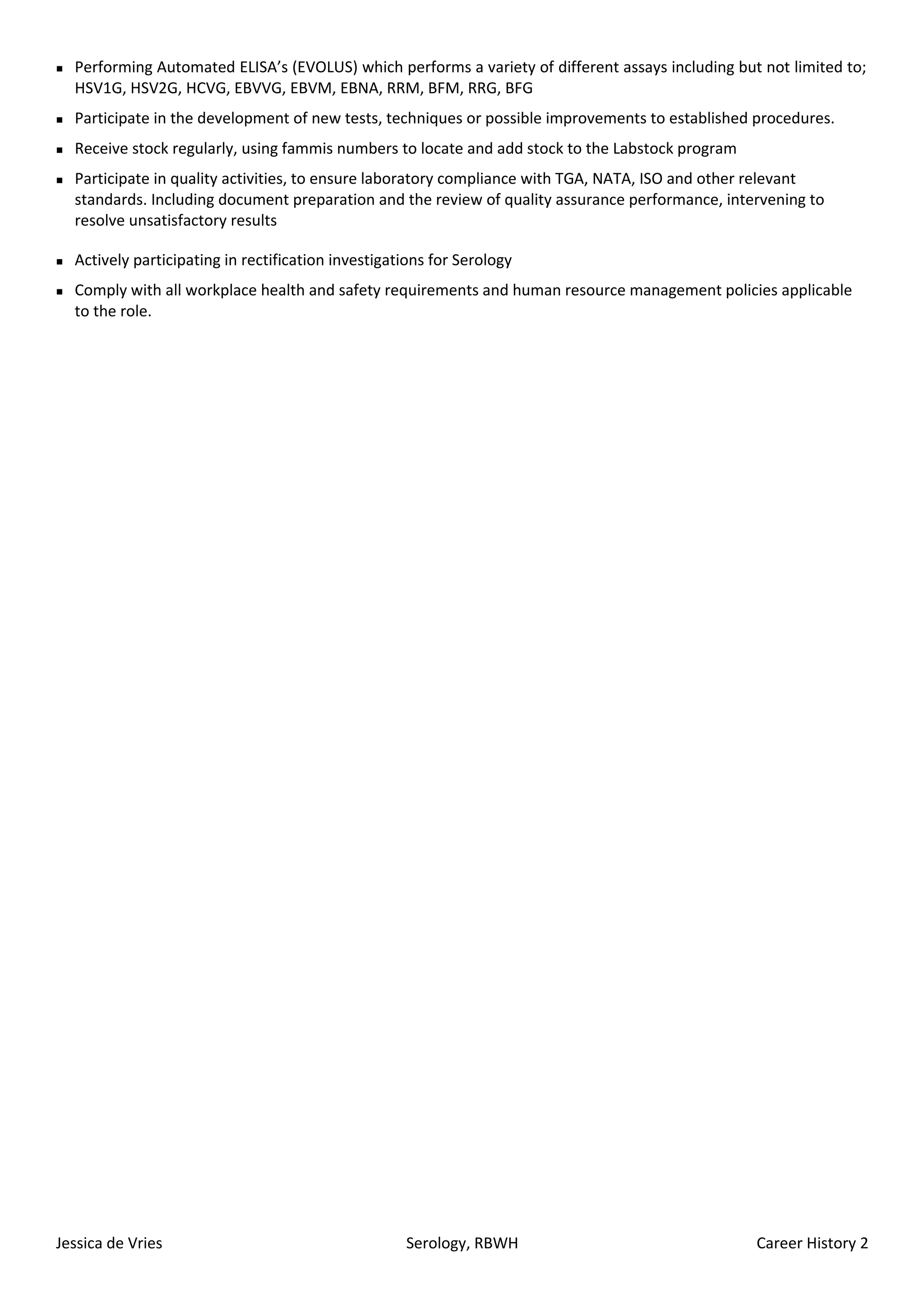  Performing Automated ELISA’s (EVOLUS) which performs a variety of different assays including but not limited to;
HSV1G, HSV2G, HCVG, EBVVG, EBVM, EBNA, RRM, BFM, RRG, BFG
Participate in the development of new tests, techniques or possible improvements to established procedures.
Receive stock regularly, using fammis numbers to locate and add stock to the Labstock program
Participate in quality activities, to ensure laboratory compliance with TGA, NATA, ISO and other relevant
standards. Including document preparation and the review of quality assurance performance, intervening to
resolve unsatisfactory results
Actively participating in rectification investigations for Serology
Comply with all workplace health and safety requirements and human resource management policies applicable
to the role.
Jessica de Vries Serology, RBWH Career History 2