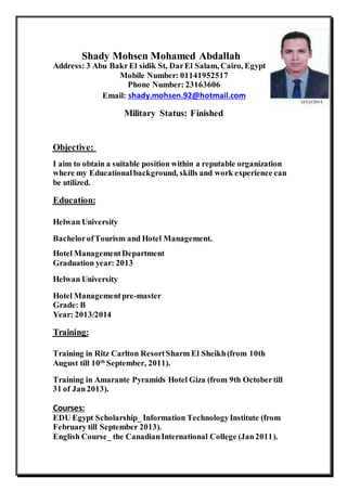 Shady Mohsen Mohamed Abdallah 
Address: 3 Abu Bakr El sidik St, Dar El Salam, Cairo, Egypt 
Mobile Number: 01141952517 
Phone Number: 23163606 
Email: shady.mohsen.92@hotmail.com 
Military Status: Finished 
Objective: 
I aim to obtain a suitable position within a reputable organization 
where my Educational background, skills and work experience can 
be utilized. 
Education: 
Helwan University 
Bachelor of Tourism and Hotel Management. 
Hotel Management Department 
Graduation year: 2013 
Helwan University 
Hotel Management pre-master 
Grade: B 
Year: 2013/2014 
Training: 
Training in Ritz Carlton Resort Sharm El Sheikh (from 10th 
August till 10th September, 2011). 
Training in Amarante Pyramids Hotel Giza (from 9th October till 
31 of Jan 2013). 
Courses: 
EDU Egypt Scholarship_ Information Technology Institute (from 
February till September 2013). 
English Course_ the Canadian International College (Jan 2011). 
 