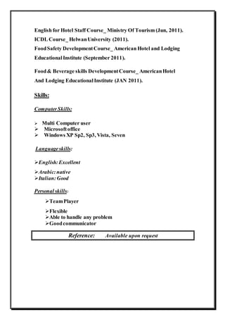 English for Hotel Staff Course_ Ministry Of Tourism (Jun, 2011). 
ICDL Course_ Helwan University (2011). 
Food Safety Development Course_ American Hotel and Lodging 
Educational Institute (September 2011). 
Food & Beverage skills Development Course_ American Hotel 
And Lodging Educational Institute (JAN 2011). 
Skills: 
Computer Skills: 
Multi Computer user 
Microsoft office 
Windows XP Sp2, Sp3, Vista, Seven 
Language skills: 
English: Excellent 
Arabic: native 
Italian: Good 
Personal skills: 
Team Player 
Flexible 
Able to handle any problem 
Good communicator 
Reference: Available upon request 
