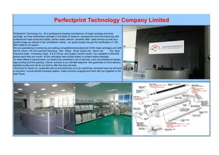 Perfectprint Technology Company Limited
Perfectprint Technology Co., ltd is professional leading manufacturer of inkjet cartridge and toner
cartridge, we have tremendous strength in the fields of research ,development and manufacturing with
professional mass production ability ,perfect sales network ,excellent after- sales service as well as a
perfect image we earned in the competitive market, our goods quality has got the certification of ISO
9001:2000 & CE system.
We are specializing in producing and selling compatible/remanufactured /CISS inkjet cartridges and refill
kits for Canon, HP and Lexmark,Samsung , Dell , Sharp , Ricoh ,Epson,oki , Xerox .etc We have
Executive Dept., Production Dept., R & D Group, and Quality Control Center. Our capability is 600,000
pieces each item per month. All the cartridges were strictly tested in printers before package.
To meet different requirements, our factory has perfected a set of services, such as professional design,
logo printing and fine packing. Clients’ success is our ultimate objective. We guarantee on-time delivery,
satisfied quality and will do our best to offer the best services.
Welcome to inquire us, cooperate with us and authorize us to do machining, sincerely hope we will build
a long-term, mutual benefit business relation, make common progress and work with you together in the
near future.
 