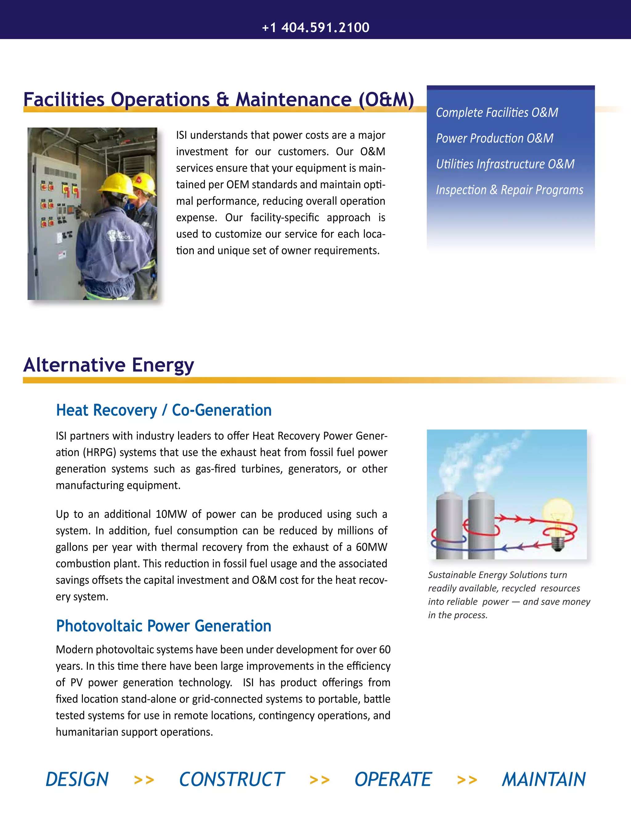 Alternative Energy
Facilities Operations & Maintenance (O&M)
ISI understands that power costs are a major
investment for our customers. Our O&M
services ensure that your equipment is main-
tained per OEM standards and maintain opti-
mal performance, reducing overall operation
expense. Our facility-specific approach is
used to customize our service for each loca-
tion and unique set of owner requirements.
ISI partners with industry leaders to offer Heat Recovery Power Gener-
ation (HRPG) systems that use the exhaust heat from fossil fuel power
generation systems such as gas-fired turbines, generators, or other
manufacturing equipment.
Up to an additional 10MW of power can be produced using such a
system. In addition, fuel consumption can be reduced by millions of
gallons per year with thermal recovery from the exhaust of a 60MW
combustion plant. This reduction in fossil fuel usage and the associated
savings offsets the capital investment and O&M cost for the heat recov-
ery system.
Modern photovoltaic systems have been under development for over 60
years. In this time there have been large improvements in the efficiency
of PV power generation technology. ISI has product offerings from
fixed location stand-alone or grid-connected systems to portable, battle
tested systems for use in remote locations, contingency operations, and
humanitarian support operations.
Complete Facilities O&M
Power Production O&M
Utilities Infrastructure O&M
Inspection & Repair Programs
Sustainable Energy Solutions turn
readily available, recycled resources
into reliable power — and save money
in the process.
Heat Recovery / Co-Generation
Photovoltaic Power Generation
+1 404.591.2100
DESIGN >> CONSTRUCT >> OPERATE >> MAINTAIN
 