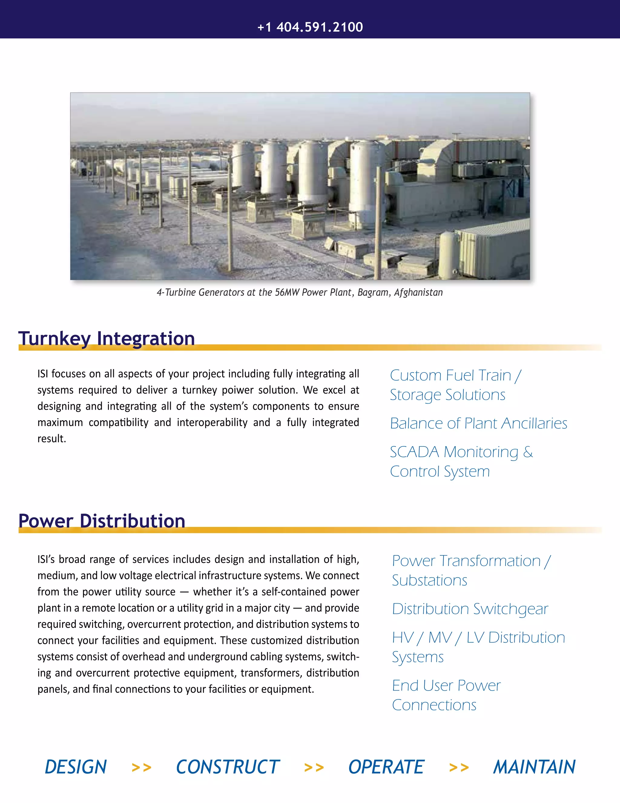 Power Distribution
ISI’s broad range of services includes design and installation of high,
medium, and low voltage electrical infrastructure systems. We connect
from the power utility source — whether it’s a self-contained power
plant in a remote location or a utility grid in a major city — and provide
required switching, overcurrent protection, and distribution systems to
connect your facilities and equipment. These customized distribution
systems consist of overhead and underground cabling systems, switch-
ing and overcurrent protective equipment, transformers, distribution
panels, and final connections to your facilities or equipment.
4-Turbine Generators at the 56MW Power Plant, Bagram, Afghanistan
Turnkey Integration
ISI focuses on all aspects of your project including fully integrating all
systems required to deliver a turnkey poiwer solution. We excel at
designing and integrating all of the system’s components to ensure
maximum compatibility and interoperability and a fully integrated
result.
Custom Fuel Train /
Storage Solutions
Balance of Plant Ancillaries
SCADA Monitoring &
Control System
Power Transformation /
Substations
Distribution Switchgear
HV / MV / LV Distribution
Systems
End User Power
Connections
+1 404.591.2100
DESIGN >> CONSTRUCT >> OPERATE >> MAINTAIN
 
