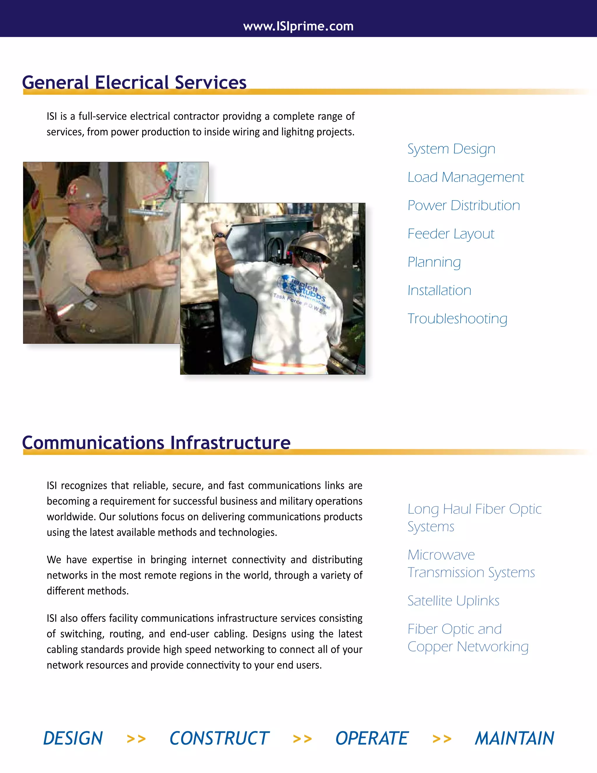 General Elecrical Services
Communications Infrastructure
ISI is a full-service electrical contractor providng a complete range of
services, from power production to inside wiring and lighitng projects.
ISI recognizes that reliable, secure, and fast communications links are
becoming a requirement for successful business and military operations
worldwide. Our solutions focus on delivering communications products
using the latest available methods and technologies.
We have expertise in bringing internet connectivity and distributing
networks in the most remote regions in the world, through a variety of
different methods.
ISI also offers facility communications infrastructure services consisting
of switching, routing, and end-user cabling. Designs using the latest
cabling standards provide high speed networking to connect all of your
network resources and provide connectivity to your end users.
System Design
Load Management
Power Distribution
Feeder Layout
Planning
Installation
Troubleshooting
Long Haul Fiber Optic
Systems
Microwave
Transmission Systems
Satellite Uplinks
Fiber Optic and
Copper Networking
www.ISIprime.com
DESIGN >> CONSTRUCT >> OPERATE >> MAINTAIN
 