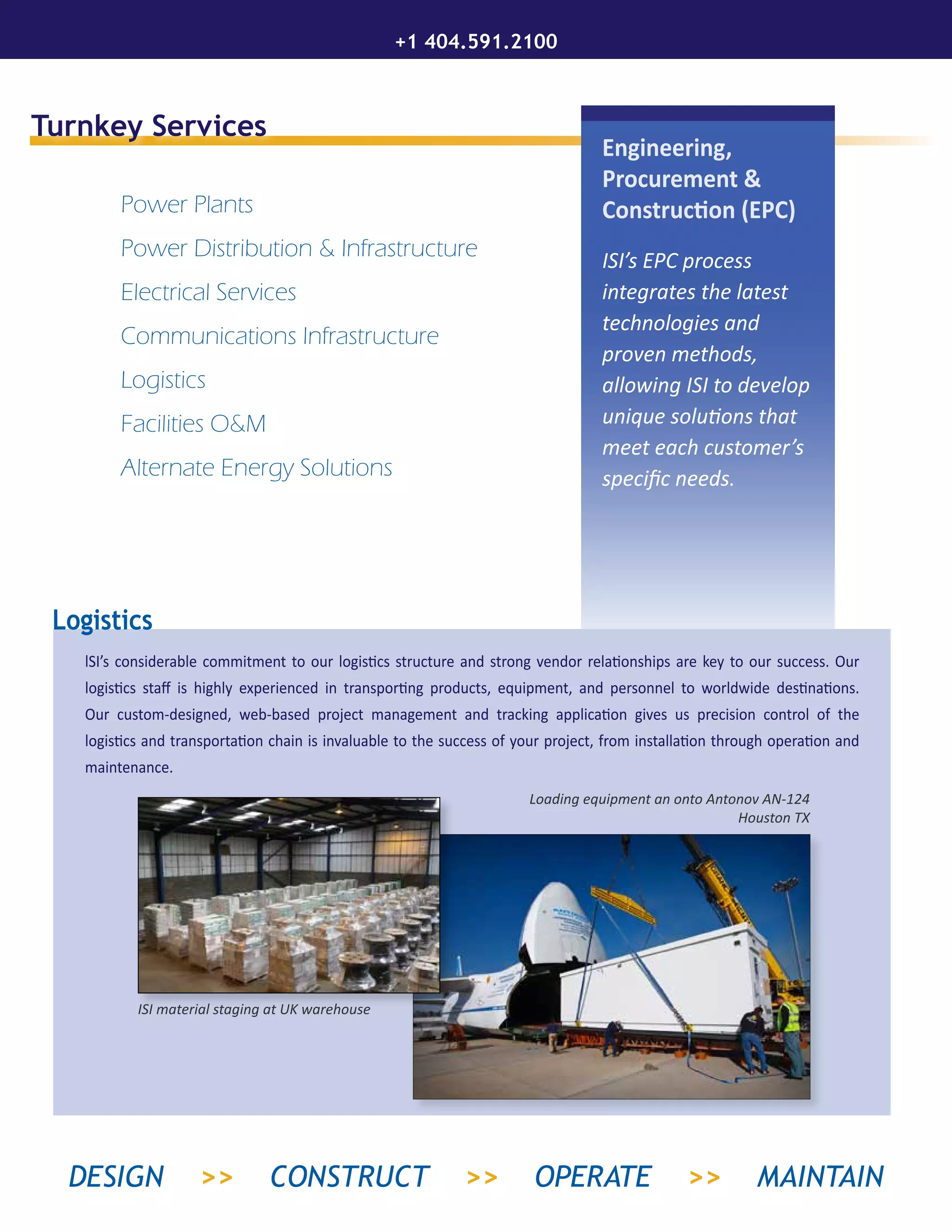 Turnkey Services
Power Plants
Power Distribution & Infrastructure
Electrical Services
Communications Infrastructure
Logistics
Facilities O&M
Alternate Energy Solutions
Engineering,
Procurement &
Construction (EPC)
ISI’s EPC process
integrates the latest
technologies and
proven methods,
allowing ISI to develop
unique solutions that
meet each customer’s
specific needs.
lSI’s considerable commitment to our logistics structure and strong vendor relationships are key to our success. Our
logistics staff is highly experienced in transporting products, equipment, and personnel to worldwide destinations.
Our custom-designed, web-based project management and tracking application gives us precision control of the
logistics and transportation chain is invaluable to the success of your project, from installation through operation and
maintenance.
Logistics
ISI material staging at UK warehouse
Loading equipment an onto Antonov AN-124
Houston TX
+1 404.591.2100
DESIGN >> CONSTRUCT >> OPERATE >> MAINTAIN
 