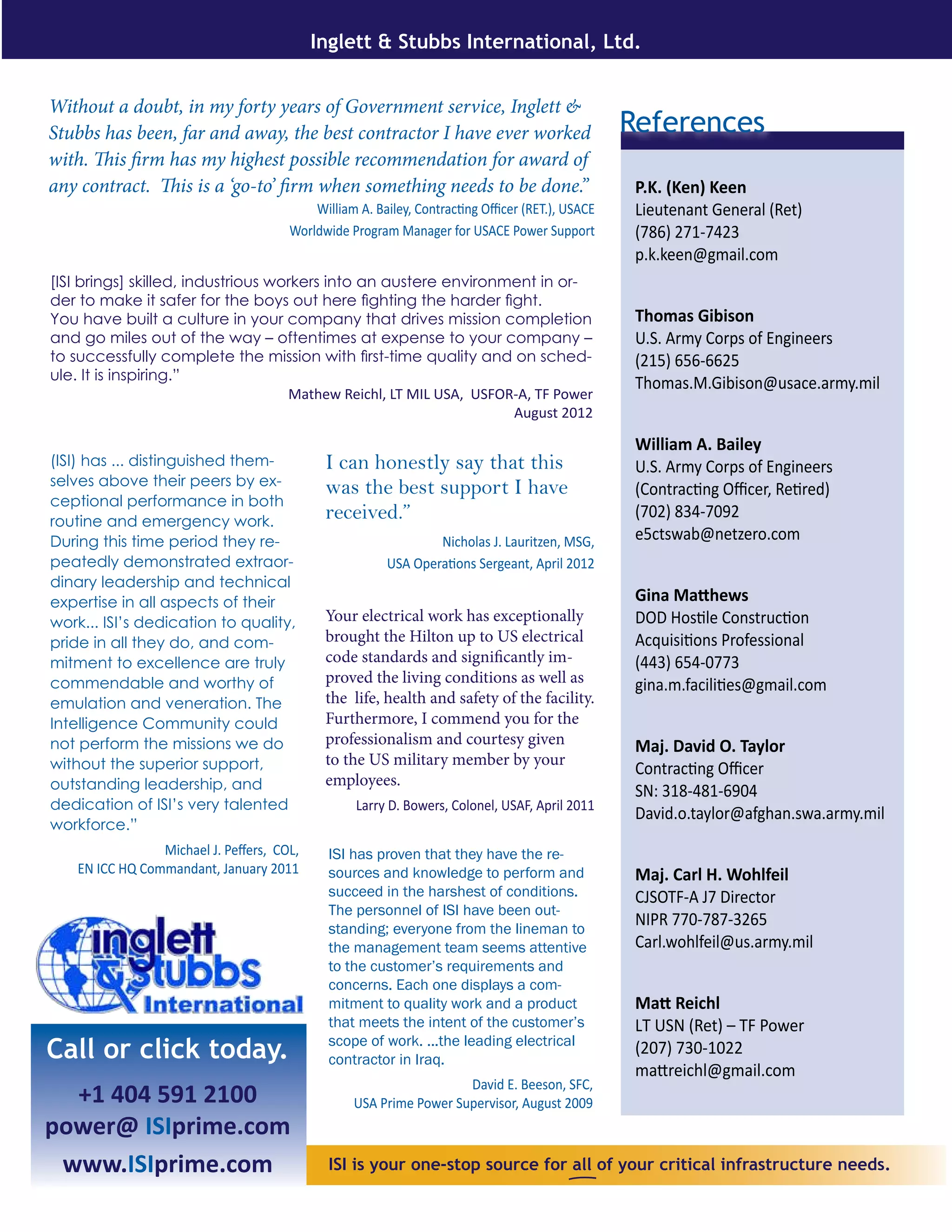ISI is your one-stop source for all of your critical infrastructure needs.
Call or click today.
+1 404 591 2100
power@ ISIprime.com
www.ISIprime.com
Inglett & Stubbs International, Ltd.
Without a doubt, in my forty years of Government service, Inglett &
Stubbs has been, far and away, the best contractor I have ever worked
with. This firm has my highest possible recommendation for award of
any contract. This is a ‘go-to’ firm when something needs to be done.”
William A. Bailey, Contracting Officer (RET.), USACE
Worldwide Program Manager for USACE Power Support
P.K. (Ken) Keen
Lieutenant General (Ret)
(786) 271-7423
p.k.keen@gmail.com
Thomas Gibison
U.S. Army Corps of Engineers
(215) 656-6625
Thomas.M.Gibison@usace.army.mil
William A. Bailey
U.S. Army Corps of Engineers
(Contracting Officer, Retired)
(702) 834-7092
e5ctswab@netzero.com
Gina Matthews
DOD Hostile Construction
Acquisitions Professional
(443) 654-0773
gina.m.facilities@gmail.com
Maj. David O. Taylor
Contracting Officer
SN: 318-481-6904
David.o.taylor@afghan.swa.army.mil
Maj. Carl H. Wohlfeil
CJSOTF-A J7 Director
NIPR 770-787-3265
Carl.wohlfeil@us.army.mil
Matt Reichl
LT USN (Ret) – TF Power
(207) 730-1022
mattreichl@gmail.com
References
[ISI brings] skilled, industrious workers into an austere environment in or-
der to make it safer for the boys out here fighting the harder fight.
You have built a culture in your company that drives mission completion
and go miles out of the way – oftentimes at expense to your company –
to successfully complete the mission with first-time quality and on sched-
ule. It is inspiring.”
Mathew Reichl, LT MIL USA, USFOR-A, TF Power
August 2012
ISI has proven that they have the re-
sources and knowledge to perform and
succeed in the harshest of conditions.
The personnel of ISI have been out-
standing; everyone from the lineman to
the management team seems attentive
to the customer’s requirements and
concerns. Each one displays a com-
mitment to quality work and a product
that meets the intent of the customer’s
scope of work. ...the leading electrical
contractor in Iraq.
David E. Beeson, SFC,
USA Prime Power Supervisor, August 2009
(ISI) has ... distinguished them-
selves above their peers by ex-
ceptional performance in both
routine and emergency work.
During this time period they re-
peatedly demonstrated extraor-
dinary leadership and technical
expertise in all aspects of their
work... ISI’s dedication to quality,
pride in all they do, and com-
mitment to excellence are truly
commendable and worthy of
emulation and veneration. The
Intelligence Community could
not perform the missions we do
without the superior support,
outstanding leadership, and
dedication of ISI’s very talented
workforce.”
Michael J. Peffers, COL,
EN ICC HQ Commandant, January 2011
I can honestly say that this
was the best support I have
received.”
Nicholas J. Lauritzen, MSG,
USA Operations Sergeant, April 2012
Your electrical work has exceptionally
brought the Hilton up to US electrical
code standards and significantly im-
proved the living conditions as well as
the life, health and safety of the facility.
Furthermore, I commend you for the
professionalism and courtesy given
to the US military member by your
employees.
Larry D. Bowers, Colonel, USAF, April 2011
 