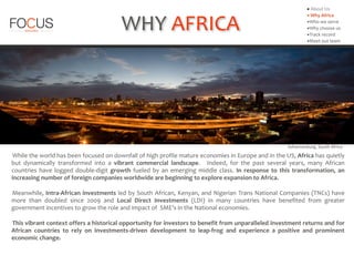 While	
  the	
  world	
  has	
  been	
  focused	
  on	
  downfall	
  of	
  high	
  profile	
  mature	
  economies	
  in	
  Europe	
  and	
  in	
  the	
  US,	
  Africa	
  has	
  quietly	
  
but	
   dynamically	
   transformed	
   into	
   a	
   vibrant	
   commercial	
   landscape.	
   	
   Indeed,	
   for	
   the	
   past	
   several	
   years,	
   many	
   African	
  
countries	
   have	
   logged	
   double-­‐digit	
   growth	
   fueled	
   by	
   an	
   emerging	
   middle	
   class.	
   In	
   response	
   to	
   this	
   transformation,	
   an	
  
increasing	
  number	
  of	
  foreign	
  companies	
  worldwide	
  are	
  beginning	
  to	
  explore	
  expansion	
  to	
  Africa.	
  	
  
Meanwhile,	
  Intra-­‐African	
  investments	
  led	
  by	
  South	
  African,	
  Kenyan,	
  and	
  Nigerian	
  Trans	
  National	
  Companies	
  (TNCs)	
  have	
  
more	
   than	
   doubled	
   since	
   2009	
   and	
   Local	
   Direct	
   Investments	
   (LDI)	
   in	
   many	
   countries	
   have	
   benefited	
   from	
   greater	
  
government	
  incentives	
  to	
  grow	
  the	
  role	
  and	
  impact	
  of	
  	
  SME’s	
  in	
  the	
  National	
  economies.	
  
This	
  vibrant	
  context	
  offers	
  a	
  historical	
  opportunity	
  for	
  investors	
  to	
  benefit	
  from	
  unparalleled	
  investment	
  returns	
  and	
  for	
  
African	
   countries	
   to	
   rely	
   on	
   Investments-­‐driven	
   development	
   to	
   leap-­‐frog	
   and	
   experience	
   a	
   positive	
   and	
   prominent	
  
economic	
  change.
WHY	
  AFRICA
Johannesburg,	
  South	
  Africa
▪	
  About	
  Us	
  
▪	
  Why	
  Africa	
  
▪Who	
  we	
  serve	
  
▪Why	
  choose	
  us	
  
▪Track	
  record	
  
▪Meet	
  out	
  team
 