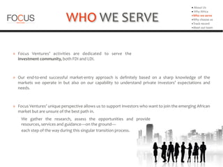 WHO	
  WE	
  SERVE
» Focus	
   Ventures’	
   activities	
   are	
   dedicated	
   to	
   serve	
   the	
  
investment	
  community,	
  both	
  FDI	
  and	
  LDI.	
  
▪	
  About	
  Us	
  
▪	
  Why	
  Africa	
  
▪Who	
  we	
  serve	
  
▪Why	
  choose	
  us	
  
▪Track	
  record	
  
▪Meet	
  out	
  team
» Our	
   end-­‐to-­‐end	
   successful	
   market-­‐entry	
   approach	
   is	
   definitely	
   based	
   on	
   a	
   sharp	
   knowledge	
   of	
   the	
  
markets	
   we	
   operate	
   in	
   but	
   also	
   on	
   our	
   capability	
   to	
   understand	
   private	
   investors’	
   expectations	
   and	
  
needs.
	
   We	
   gather	
   the	
   research,	
   assess	
   the	
   opportunities	
   and	
   provide	
  
resources,	
  services	
  and	
  guidance—on	
  the	
  ground—	
  	
  
	
  	
  	
  	
  	
  	
  	
  	
  	
  each	
  step	
  of	
  the	
  way	
  during	
  this	
  singular	
  transition	
  process.
» Focus	
  Ventures’	
  unique	
  perspective	
  allows	
  us	
  to	
  support	
  investors	
  who	
  want	
  to	
  join	
  the	
  emerging	
  African	
  
market	
  but	
  are	
  unsure	
  of	
  the	
  best	
  path	
  in.	
  	
  
 