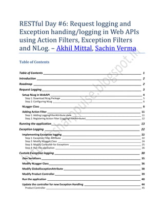 RESTful Day #6: Request logging and
Exception handing/logging in Web APIs
using Action Filters, Exception Filters
and NLog. – Akhil Mittal, Sachin Verma
Table of Contents
Table of Contents _____________________________________________________________ 1
Introduction _________________________________________________________________ 2
Roadmap ___________________________________________________________________ 2
Request Logging______________________________________________________________ 3
Setup NLog in WebAPI ______________________________________________________________ 4
Step 1: Download NLog Package ______________________________________________________________ 5
Step 2: Configuring NLog ____________________________________________________________________ 6
NLogger Class _____________________________________________________________________ 8
Adding Action Filter _______________________________________________________________ 11
Step 1: Adding LoggingFilterAttribute class ____________________________________________________ 11
Step 2: Registering Action Filter (LoggingFilterAttribute)__________________________________________ 12
Running the application_______________________________________________________ 13
Exception Logging ___________________________________________________________ 22
Implementing Exception logging _____________________________________________________ 22
Step 1: Exception Filter Attribute ____________________________________________________________ 22
Step 2: Modify NLogger Class _______________________________________________________________ 24
Step 3: Modify Controller for Exceptions ______________________________________________________ 25
Step 4: Run the application _________________________________________________________________ 26
Custom Exception logging _____________________________________________________ 30
JSon Serializers ___________________________________________________________________ 35
Modify NLogger Class______________________________________________________________ 36
Modify GlobalExceptionAttribute ____________________________________________________ 38
Modify Product Controller__________________________________________________________ 39
Run the application _______________________________________________________________ 40
Update the controller for new Exception Handling ______________________________________ 44
Product Controller ________________________________________________________________________ 45
 
