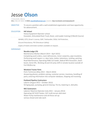 Jesse Olson
• Pickardville, Alberta
CELL (780) 287-9050 • E-MAIL olson991@hotmail.com LinkedIn: https://ca.linkedin.com/in/jesseolson91
OBJECTIVE To secure a position with a well-established organization and have opportunity
for advancement.
EDUCATION IHE School
Heavy Equipment Operator school
Excavator, Articulated Rock Truck, Dozer, and Loader training (3 Month Course)
WHMIS, CSTS, Driver’s License, EWP, Telehandler, OSSA, Fall Protection,
Ground Disturbance, PSF (Petroleum Safety)
Copies of tickets and ticket numbers available on request.
EXPERIENCE
Noralta Lodge LTD
Maintenance Worker (March 2014 – April 2015)
Completing work orders, room deficiencies, minor carpentry, pipe insulation,
Performing small repairs i.e. door locks, toilets, televisions, sanding, painting,
Road Maintenance, Operating 938G Cat loader, Bobcat Mini Excavator, Zoom
boom, Genie lifts. Working 20 and 10 camp shift in remote location outside of
Fort McMurray.
Westlock Tractor Parts
Parts Technician (May 2013 – March 2014)
Answering phones, problem solving, customer service, inventory, handling of
parts, entering information into computer database, shipping and receiving.
Parkland Pipeline Contractors
Laborer (August 2012 – October 2012)
Stringing pipe, pumping, general cleanup, Tie-ins, lowering in, skid piles.
NEC Contractors
Laborer/ Machine Operator (July 2011 – January 2013)
Operating CAT 815F Packer, CAT multi-terrain skid-steer
Water Pump maintenance and silt fence set-up
various shovel-and-rake work
 