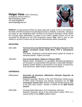 1
Holger Voss (Voß in Germany)
C/ Robrenyo 55 Esc B Atico 2
08014 Barcelona, Spain
Tel: 0034 652580615
spaceholgar@gmail.com
PROFILE: An Astrophysicist (PhD) and space geek who is keen to find a new position in
the fields of STEM and Space Education/Space Science. Reliable, trustworthy, meticulous
and ready for new challenging tasks. Worked for the German Aerospace Center (DLR),
the Thuringia State Observatory in support of the CoRoT satellite mission and for the
Universitat de Barcelona for the ESA cornerstone mission Gaia. Able to work on own
initiative or as part of a team and can deal with administrative duties competently.
EDUCATION:
2001-2006 Technical University Berlin/Institute for Planetary Research of the
German Aerospace Center (DLR) Berlin, PhD in Astrophysics
(2006)
PhD thesis: ‘Developing a ground-based search system for transits of
extrasolar planets’, magna cum laude
1992-2001 Free University Berlin, Diploma in Physics (2001)
Diploma thesis: ’Darstellung von gemittelten Beschleunigungstermen
zur Simulation von pulsierenden Atmosphären in stationären Modellen’
Subjects studied: Models of atmospheres of red giants, IR astronomy,
X-ray astronomy, stellar clusters, space science missions
EXPERIENCE:
2006-present Universitat de Barcelona (UB)/Institut d'Estudis Espacials de
Catalunya (IEEC)
Research Associate, Member of the CU5 Photometric working group
of DPAC (Data Processing and Analysis Consortium) for the ESA
cornerstone mission Gaia, Member of the the Payload Experts (PE)
of the ESA Gaia mission, member of PSPM for the ESA PLATO
mission
2005-2006 Thuringia State Observatory (TLS) Tautenburg, Germany
Research Associate, Set-up of the transit-search system TEST as a
support facility for the CoRoT satellite mission
 