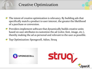 Creative Optimization
The intent of creative optimization is relevancy. By building ads that
specifically match a product to user interest, the greater the likelihood
of a purchase or conversion.
Providers implement software that dynamically builds creative units
based on user attributes to customize the ad (color, font, image, etc.),
thereby making the ad as personal and relevant to the user as possible.
Top Optimization: Spongecell, Adisn, Struq
 