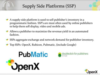 Supply Side Platforms (SSP)
A supply-side platform is used to sell publisher’s inventory in a
programmatic fashion. SSP’s are most often used by online publishers
to help them sell display, video and mobile ads.
Allows a publisher to maximize the revenue yield in an automated
fashion.
SSPs aggregate exchange and network demand for publisher inventory.
Top SSPs: OpenX, Rubicon, Pubmatic, (include Google)
 