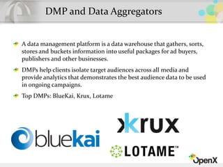 DMP and Data Aggregators
A data management platform is a data warehouse that gathers, sorts,
stores and buckets information into useful packages for ad buyers,
publishers and other businesses.
DMPs help clients isolate target audiences across all media and
provide analytics that demonstrates the best audience data to be used
in ongoing campaigns.
Top DMPs: BlueKai, Krux, Lotame
 