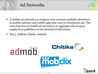 Ad Networks
A mobile ad network is a company that connects multiple advertisers
to mobile websites and mobile apps that want to incorporate ads. The
main function of mobile ad networks is to aggregate the ad space
supply from publishers to the demand of advertisers.
Top 3: AdMob, Chitika, mobclix
54
 