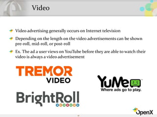 Video
Video advertising generally occurs on Internet television
Depending on the length on the video advertisements can be shown
pre-roll, mid-roll, or post-roll
Ex. The ad a user views on YouTube before they are able to watch their
video is always a video advertisement
55
 