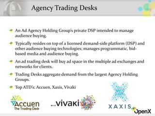 An Ad Agency Holding Group’s private DSP intended to manage
audience buying.
Typically resides on top of a licensed demand-side platform (DSP) and
other audience buying technologies; manages programmatic, bid-
based media and audience buying.
An ad trading desk will buy ad space in the multiple ad exchanges and
networks for clients.
Trading Desks aggregate demand from the largest Agency Holding
Groups.
Top ATD’s: Accuen, Xaxis, Vivaki
Agency Trading Desks
 