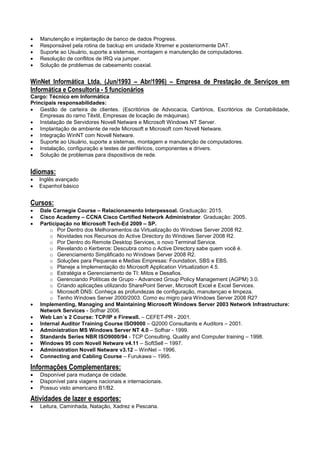  Manutenção e implantação de banco de dados Progress.
 Responsável pela rotina de backup em unidade Xtremer e posteriormente DAT.
 Suporte ao Usuário, suporte a sistemas, montagem e manutenção de computadores.
 Resolução de conflitos de IRQ via jumper.
 Solução de problemas de cabeamento coaxial.
WinNet Informática Ltda. (Jun/1993 – Abr/1996) – Empresa de Prestação de Serviços em
Informática e Consultoria - 5 funcionários
Cargo: Técnico em Informática
Principais responsabilidades:
 Gestão de carteira de clientes. (Escritórios de Advocacia, Cartórios, Escritórios de Contabilidade,
Empresas do ramo Têxtil, Empresas de locação de máquinas).
 Instalação de Servidores Novell Netware e Microsoft Windows NT Server.
 Implantação de ambiente de rede Microsoft e Microsoft com Novell Netware.
 Integração WinNT com Novell Netware.
 Suporte ao Usuário, suporte a sistemas, montagem e manutenção de computadores.
 Instalação, configuração e testes de periféricos, componentes e drivers.
 Solução de problemas para dispositivos de rede.
Idiomas:
 Inglês avançado
 Espanhol básico
Cursos:
 Dale Carnegie Course – Relacionamento Interpessoal. Graduação: 2015.
 Cisco Academy – CCNA Cisco Certified Network Administrator. Graduação: 2005.
 Participação no Microsoft Tech-Ed 2009 – SP.
o Por Dentro dos Melhoramentos da Virtualização do Windows Server 2008 R2.
o Novidades nos Recursos do Active Directory do Windows Server 2008 R2.
o Por Dentro do Remote Desktop Services, o novo Terminal Service.
o Revelando o Kerberos: Descubra como o Active Directory sabe quem você é.
o Gerenciamento Simplificado no Windows Server 2008 R2.
o Soluções para Pequenas e Medias Empresas: Foundation, SBS e EBS.
o Planeje a Implementação do Microsoft Application Virtualization 4.5.
o Estratégia e Gerenciamento de TI: Mitos e Desafios.
o Gerenciando Políticas de Grupo - Advanced Group Policy Management (AGPM) 3.0.
o Criando aplicações utilizando SharePoint Server, Microsoft Excel e Excel Services.
o Microsoft DNS: Conheça as profundezas de configuração, manutençao e limpeza.
o Tenho Windows Server 2000/2003. Como eu migro para Windows Server 2008 R2?
 Implementing, Managing and Maintaining Microsoft Windows Server 2003 Network Infrastructure:
Network Services - Sofhar 2006.
 Web Lan´s 2 Course: TCP/IP e Firewall. – CEFET-PR - 2001.
 Internal Auditor Training Course ISO9000 – Q2000 Consultants e Auditors – 2001.
 Administration MS Windows Server NT 4.0 – Sofhar - 1999.
 Standards Series NBR ISO9000/94 - TCP Consulting, Quality and Computer training – 1998.
 Windows 95 com Novell Netware v4.11 – SoftSell – 1997.
 Administration Novell Netware v3.12 – WinNet – 1996.
 Connecting and Cabling Course – Furukawa – 1995.
Informações Complementares:
 Disponível para mudança de cidade.
 Disponível para viagens nacionais e internacionais.
 Possuo visto americano B1/B2.
Atividades de lazer e esportes:
 Leitura, Caminhada, Natação, Xadrez e Pescaria.
 