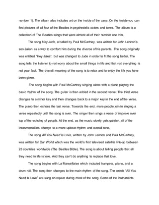 number 1). The album also includes art on the inside of the case. On the inside you can
find pictures of all four of the Beatles in psychedelic colors and tones. The album is a
collection of The Beatles songs that were almost all of their number one hits.
The song Hey Jude, a ballad by Paul McCartney, was written for John Lennon’s
son Julian as a way to comfort him during the divorce of his parents. The song originally
was entitled “Hey Jules”, but was changed to Jude in order to fit the song better. The
song tells the listener to not worry about the small things in life and that not everything is
not your fault. The overall meaning of the song is to relax and to enjoy the life you have
been given.
The song begins with Paul McCartney singing alone with a piano playing the
basic rhythm of the song. The guitar is then added in the second verse. The third verse
changes to a minor key and then changes back to a major key in the end of the verse.
The piano then echoes the last verse. Towards the end, more people join in singing a
verse repeatedly until the song is over. The singer then sings a verse of improve over
top of the echoing of people. At the end, as the music slowly gets quieter, all of the
instrumentalists change to a more upbeat rhythm and overall tone.
The song All You Need Is Love, written by John Lennon and Paul McCartney,
was written for Our World which was the world’s first televised satellite link-up between
25 countries worldwide (The Beatles Bible). The song is about telling people that all
they need in life is love. And they can’t do anything to replace that love.
The song begins with La Marseillaise which included trumpets, piano, and a
drum roll. The song then changes to the main rhythm of the song. The words “All You
Need Is Love” are sung on repeat during most of the song. Some of the instruments
 