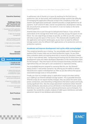 Transforming SAP Infrastructure With Game-Changing EMC XtremIO 11
START
Copyright © 2015 EMC Corporation. All rights reserved.
Published in the USA.
A well-known rule of thumb is to never do anything for the first time in
production. But, as discussed, with traditional storage systems the difficulty
of managing the application lifecycle is tied to the complexity of the SAP
system and application landscape. XtremIO provides a single platform for all
systems: OLAP and OLTP alike; and for non-production, development, testing,
QA, pre-production, production. You name it; it can run easily on the same
XtremIO platform.
XtremIO does this in part through its deduplication feature. If you write the
same block at the storage level three times, you only occupy the space of one
block. You can copy things as large as you like, as often as you like, and you
will only occupy the space of the source. This dramatically simplifies both
the application and system landscapes, as you have no need for different
storage system silos for different SAP applications or for production and non-
production systems.
Accelerate and improve development-test cycles while saving budget
This simplicity benefits you in testing. You are probably used to development
systems that in many cases are not recent production copies. So you often
have a situation where unit testing alone has to move to QA, because it needs
to rely on more relevant data. Transporting unit testing into QA slows down your
development cycle and makes developers dependent on the infrastructure team
for the transport. They then have to do this transport iteratively until the code is
right before they can even get to user acceptance or regression testing.
You’ve probably become resigned to scenarios like this one. But XtremIO
easily avoids it—and similar scenarios—by offering you the ability to refresh
full production copies in development as often as you like without the typical
associated storage costs or time penalties.
Finally, you have no complex setup or application tuning to do when setting
up or adding to an XtremIO all-flash storage system. This is possible because
XtremIO arrays do not require facility changes; they can utilize the same racks,
power connections, and networking configurations that were in place previously,
saving significant time. Also the unique placement mechanism where XtremIO
evenly distributes data blocks across all X-bricks in the XtremIO cluster, and all
SSD drives in each X-brick, ensures optimal performance, and no hotspots. For
example, this avoids the complex analyses of table space distribution and table
placement typical of any database administration.
Executive Summary
Challenges facing
SAP functional and
infrastructure teams
1. Complexity of SAP application
lifecycle management
2. High cost of change
management
3. Poor performance and
difficulty enabling growth
4. High cost of recoverability
5. Roadblocks to innovation
XtremIO
Characteristics
Benefits of XtremIO
1. Simplify the SAP
system landscape
XtremIO Snapshots
2. Reduce the total cost
of ownership (TCO) of
non-production copies
3. Streamline management of
performance and growth
4. Boost recoverability while
minimizing costs
5. Innovate at the speed
of business
Best Practices
Conclusion
Next Steps
 