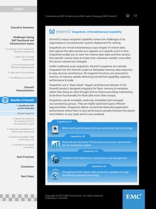 Transforming SAP Infrastructure With Game-Changing EMC XtremIO 12
START
Copyright © 2015 EMC Corporation. All rights reserved.
Published in the USA.
Snapshots: A Revolutionary Capability
XtremIO’s unique snapshot capability solves the challenges of an
organization’s non-production system deployment for testing.
Snapshots are virtual instantaneous copy images of volume data
that capture the data exactly as it appears at a specific point in time.
Snapshots enable you to save the volume data state and then access
that specific volume data at a later time, whenever needed—even after
the source volume has changed.
Unlike traditional array snapshots, XtremIO snapshots are natively
integrated into the XtremIO scale-out Metadata memory, data reduction
& copy services architecture. All snapshot functions are executed in
memory at memory speeds delivering unmatched capability, capacity,
performance & scale.
Snapshots are a “clean-sheet” elegant architectural element of the
XtremIO product, designed singularly for flash, memory & metadata;
rather than being an after-thought bolt-on feature providing rudimentary
brute-force functionality for flash (like most other arrays).
Snapshots can be writeable, read-only, scheduled and managed
via consistency groups. They are highly optimized space efficient
logical entities. Snapshots deliver unmatched dedicated application
performance where there is zero performance penalty between the parent
and children, at any scale and for any workload.
Executive Summary
Challenges facing
SAP functional and
infrastructure teams
1. Complexity of SAP application
lifecycle management
2. High cost of change
management
3. Poor performance and
difficulty enabling growth
4. High cost of recoverability
5. Roadblocks to innovation
XtremIO
Characteristics
Benefits of XtremIO
1. Simplify the SAP
system landscape
XtremIO Snapshots
2. Reduce the total cost
of ownership (TCO) of
non-production copies
3. Streamline management of
performance and growth
4. Boost recoverability while
minimizing costs
5. Innovate at the speed
of business
Best Practices
Conclusion
Next Steps
Capability 01
Capability 02
Capability 03
Capability 04
Better batch performance with new low-latency flash technology
Reduced cost and lower TCO by reducing storage requirements 
for non-production system
Simplified SAP deployment, optimization, and management
Strengthened SAP system data protection capability through
the XtremIO snapshot technology
 
