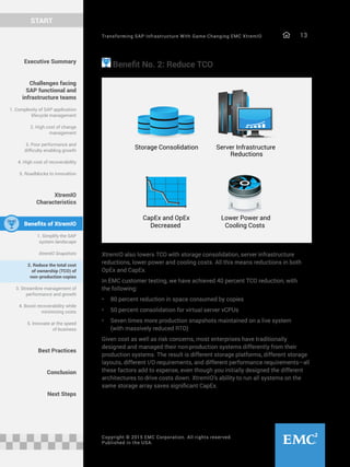 Transforming SAP Infrastructure With Game-Changing EMC XtremIO 13
START
Copyright © 2015 EMC Corporation. All rights reserved.
Published in the USA.
Executive Summary
Challenges facing
SAP functional and
infrastructure teams
1. Complexity of SAP application
lifecycle management
2. High cost of change
management
3. Poor performance and
difficulty enabling growth
4. High cost of recoverability
5. Roadblocks to innovation
XtremIO
Characteristics
Benefits of XtremIO
1. Simplify the SAP
system landscape
XtremIO Snapshots
2. Reduce the total cost
of ownership (TCO) of
non-production copies
3. Streamline management of
performance and growth
4. Boost recoverability while
minimizing costs
5. Innovate at the speed
of business
Best Practices
Conclusion
Next Steps
Benefit No. 2: Reduce TCO
Storage Consolidation Server Infrastructure
Reductions
Lower Power and
Cooling Costs
CapEx and OpEx
Decreased
XtremIO also lowers TCO with storage consolidation, server infrastructure
reductions, lower power and cooling costs. All this means reductions in both
OpEx and CapEx.
In EMC customer testing, we have achieved 40 percent TCO reduction, with
the following:
•	 80 percent reduction in space consumed by copies
•	 50 percent consolidation for virtual server vCPUs
•	 Seven times more production snapshots maintained on a live system
(with massively reduced RTO)
Given cost as well as risk concerns, most enterprises have traditionally
designed and managed their non-production systems differently from their
production systems. The result is different storage platforms, different storage
layouts, different I/O requirements, and different performance requirements—all
these factors add to expense, even though you initially designed the different
architectures to drive costs down. XtremIO’s ability to run all systems on the
same storage array saves significant CapEx.
 