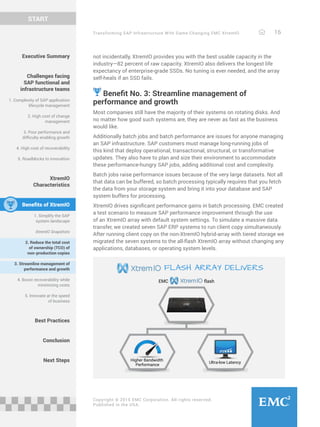 Transforming SAP Infrastructure With Game-Changing EMC XtremIO 16
START
Copyright © 2015 EMC Corporation. All rights reserved.
Published in the USA.
Executive Summary
Challenges facing
SAP functional and
infrastructure teams
1. Complexity of SAP application
lifecycle management
2. High cost of change
management
3. Poor performance and
difficulty enabling growth
4. High cost of recoverability
5. Roadblocks to innovation
XtremIO
Characteristics
Benefits of XtremIO
1. Simplify the SAP
system landscape
XtremIO Snapshots
2. Reduce the total cost
of ownership (TCO) of
non-production copies
3. Streamline management of
performance and growth
4. Boost recoverability while
minimizing costs
5. Innovate at the speed
of business
Best Practices
Conclusion
Next Steps
not incidentally, XtremIO provides you with the best usable capacity in the
industry—82 percent of raw capacity. XtremIO also delivers the longest life
expectancy of enterprise-grade SSDs. No tuning is ever needed, and the array
self-heals if an SSD fails.
Benefit No. 3: Streamline management of
performance and growth
Most companies still have the majority of their systems on rotating disks. And
no matter how good such systems are, they are never as fast as the business
would like.
Additionally batch jobs and batch performance are issues for anyone managing
an SAP infrastructure. SAP customers must manage long-running jobs of
this kind that deploy operational, transactional, structural, or transformative
updates. They also have to plan and size their environment to accommodate
these performance-hungry SAP jobs, adding additional cost and complexity.
Batch jobs raise performance issues because of the very large datasets. Not all
that data can be buffered, so batch processing typically requires that you fetch
the data from your storage system and bring it into your database and SAP
system buffers for processing.
XtremIO drives significant performance gains in batch processing. EMC created
a test scenario to measure SAP performance improvement through the use
of an XtremIO array with default system settings. To simulate a massive data
transfer, we created seven SAP ERP systems to run client copy simultaneously.
After running client copy on the non-XtremIO hybrid-array with tiered storage we
migrated the seven systems to the all-flash XtremIO array without changing any
applications, databases, or operating system levels.
Higher Bandwidth
Performance
Ultra-low Latency
flashEMC
FLASH ARRAY DELIVERS
 