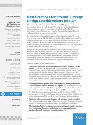 Transforming SAP Infrastructure With Game-Changing EMC XtremIO 21
START
Copyright © 2015 EMC Corporation. All rights reserved.
Published in the USA.
Best Practices for XtremIO Storage
Design Considerations for SAP
This section describes design considerations for SAP systems as they
specifically relate to XtremIO storage. The simplicity of the XtremIO design
means many improvements come automatically. Work for IT staff is
significantly reduced, leaving just a handful of actions that can be taken to
make everything run even more smoothly.
For example, XtremIO uses its multi-controller scale-out design and remote
direct memory access (RDMA) fabric to maintain all metadata in memory. This
makes XtremIO arrays impervious to changes in workload. It does not matter
what Logical Unit Numbers (LUNs) are used, whether the I/O patterns are
random or sequential, or whether there is locality of reference. The performance
is always consistent and predictable.
Additionally, XtremIO’s patented data protection (XDP) scheme is extremely
efficient in every situation at limiting extra writes for parity. With overhead
for parity at only 8 percent, it is the industry’s most efficient data protection
scheme, optimized for flash media. XDP eliminates the need to configure
different RAID protection levels for database and log files to balance the
performance and cost, which dramatically simplifies management.
So what can you do? A couple of things.
•	 With XtremIO virtual provisioning, you can simplify the database storage
design. In one test scenario, two SAP systems running on vSphere ESXi
(one for production and one for development) were deployed on the XtremIO
array. We created uniform volumes for the database data, log, and SAP
binary files for easy management, allocating storage as needed. Our only
departure from this model of simplicity and efficiency was in the separation
of the redo volumes, not only for performance considerations, but also for
database recovery.
•	 For SAP production systems with Oracle databases, we suggest multiple
XtremIO volumes for both data files and log files. We recommend starting
with 4 LUNs for data and 4 LUNs for logs for heavy Oracle workloads. If
using Oracle Automatic Storage Management (ASM), we suggest setting
the ASM disk group sector size attribute to 4KB to maximize the I/O
performance on the XtremIO storage. We also suggest setting the block size
of the online redo log files to 4KB to match the group sector size above.
•	 With built-in thin provisioning, storage is only allocated when it is needed.
This enables you to create larger LUNs to accommodate future or unexpected
growth for databases, without wasting any physical space on storage.
•	 Most importantly, heavy metadata operations such as inline data reduction,
thin provisioning allocations, and internal array copy operations are
conducted entirely in memory without impacting I/O.
Executive Summary
Challenges facing
SAP functional and
infrastructure teams
1. Complexity of SAP application
lifecycle management
2. High cost of change
management
3. Poor performance and
difficulty enabling growth
4. High cost of recoverability
5. Roadblocks to innovation
XtremIO
Characteristics
Benefits of XtremIO
1. Simplify the SAP
system landscape
XtremIO Snapshots
2. Reduce the total cost
of ownership (TCO) of
non-production copies
3. Streamline management of
performance and growth
4. Boost recoverability while
minimizing costs
5. Innovate at the speed
of business
Best Practices
Conclusion
Next Steps
 