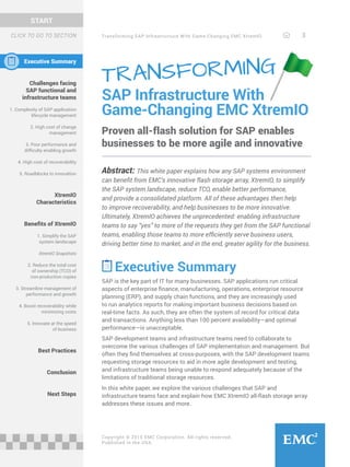 Transforming SAP Infrastructure With Game-Changing EMC XtremIO 3
START
Copyright © 2015 EMC Corporation. All rights reserved.
Published in the USA.
Executive Summary
Challenges facing
SAP functional and
infrastructure teams
1. Complexity of SAP application
lifecycle management
2. High cost of change
management
3. Poor performance and
difficulty enabling growth
4. High cost of recoverability
5. Roadblocks to innovation
XtremIO
Characteristics
Benefits of XtremIO
1. Simplify the SAP
system landscape
XtremIO Snapshots
2. Reduce the total cost
of ownership (TCO) of
non-production copies
3. Streamline management of
performance and growth
4. Boost recoverability while
minimizing costs
5. Innovate at the speed
of business
Best Practices
Conclusion
Next Steps
SAP Infrastructure With
Game-Changing EMC XtremIO
Proven all-flash solution for SAP enables
businesses to be more agile and innovative
Abstract: This white paper explains how any SAP systems environment
can benefit from EMC’s innovative flash storage array, XtremIO, to simplify
the SAP system landscape, reduce TCO, enable better performance,
and provide a consolidated platform. All of these advantages then help
to improve recoverability, and help businesses to be more innovative.
Ultimately, XtremIO achieves the unprecedented: enabling infrastructure
teams to say “yes” to more of the requests they get from the SAP functional
teams, enabling those teams to more efficiently serve business users,
driving better time to market, and in the end, greater agility for the business.
Executive Summary
SAP is the key part of IT for many businesses. SAP applications run critical
aspects of enterprise finance, manufacturing, operations, enterprise resource
planning (ERP), and supply chain functions, and they are increasingly used
to run analytics reports for making important business decisions based on
real-time facts. As such, they are often the system of record for critical data
and transactions. Anything less than 100 percent availability—and optimal
performance—is unacceptable.
SAP development teams and infrastructure teams need to collaborate to
overcome the various challenges of SAP implementation and management. But
often they find themselves at cross-purposes, with the SAP development teams
requesting storage resources to aid in more agile development and testing,
and infrastructure teams being unable to respond adequately because of the
limitations of traditional storage resources.
In this white paper, we explore the various challenges that SAP and
infrastructure teams face and explain how EMC XtremIO all-flash storage array
addresses these issues and more.
TRANSFORMING
CLICK TO GO TO SECTION
 