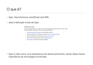 O que é?
• Ajax: Asynchronous JavaScript and XML
• esta é definição inicial de Ajax:
• Ajax é visto como uma arquitectura de desenvolvimento, sendo dada menos
importância às tecnologias envolvidas