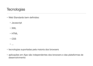 Tecnologias
• Web Standards bem definidos:
• Javascript
• XML
• HTML
• CSS
• ...
• tecnologias suportadas pela maioria dos browsers
• aplicações em Ajax são independentes dos browsers e das plataformas de
desenvolvimento