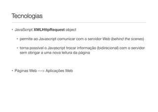 Tecnologias
• JavaScript XMLHttpRequest object
• permite ao Javascript comunicar com o servidor Web (behind the scenes)
• torna possível o Javascript trocar informação (bidirecional) com o servidor
sem obrigar a uma nova leitura da página
• Páginas Web ---> Aplicações Web