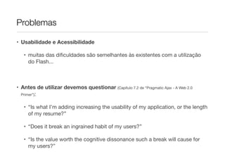 Problemas
• Usabilidade e Acessibilidade
• muitas das dificuldades são semelhantes às existentes com a utilização
do Flash...
• Antes de utilizar devemos questionar (Capítulo 7.2 de “Pragmatic Ajax - A Web 2.0
Primer”):
• “Is what I’m adding increasing the usability of my application, or the length
of my resume?”
• “Does it break an ingrained habit of my users?”
• “Is the value worth the cognitive dissonance such a break will cause for
my users?”